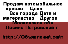 Продам автомобильное кресло  › Цена ­ 8 000 - Все города Дети и материнство » Другое   . Московская обл.,Лосино-Петровский г.